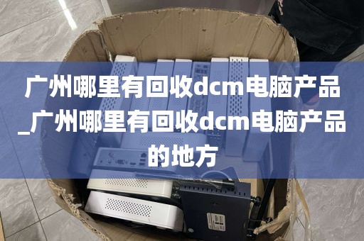 广州哪里有回收dcm电脑产品_广州哪里有回收dcm电脑产品的地方