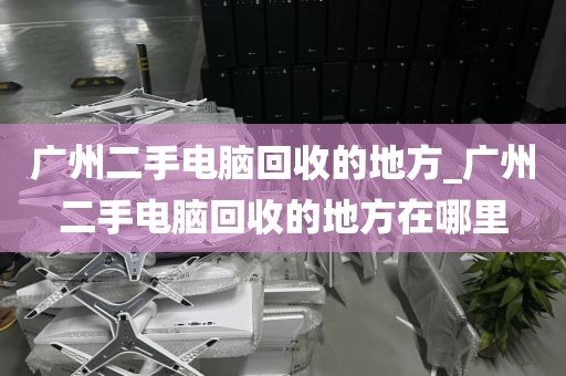 广州二手电脑回收的地方_广州二手电脑回收的地方在哪里