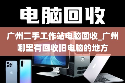 广州二手工作站电脑回收_广州哪里有回收旧电脑的地方