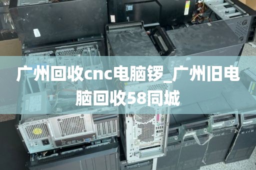 广州回收cnc电脑锣_广州旧电脑回收58同城