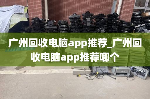 广州回收电脑app推荐_广州回收电脑app推荐哪个