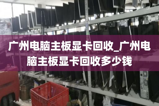 广州电脑主板显卡回收_广州电脑主板显卡回收多少钱