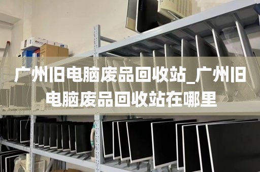 广州旧电脑废品回收站_广州旧电脑废品回收站在哪里