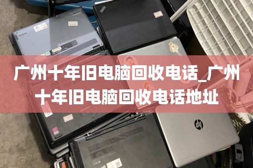 广州十年旧电脑回收电话_广州十年旧电脑回收电话地址