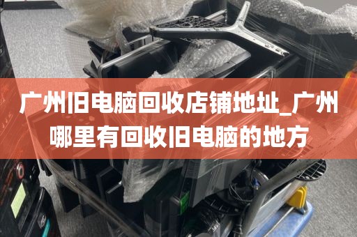 广州旧电脑回收店铺地址_广州哪里有回收旧电脑的地方