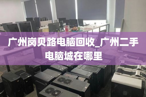 广州岗贝路电脑回收_广州二手电脑城在哪里