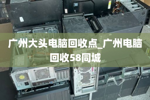 广州大头电脑回收点_广州电脑回收58同城