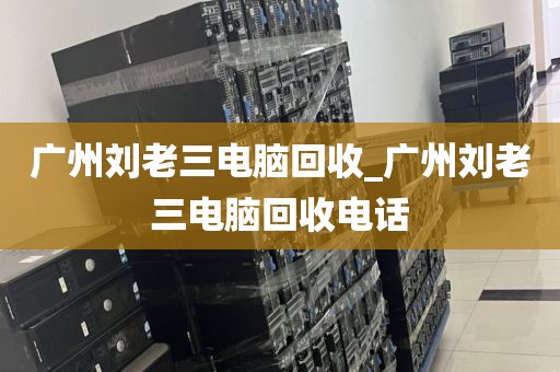 广州刘老三电脑回收_广州刘老三电脑回收电话