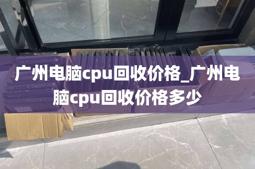 广州电脑cpu回收价格_广州电脑cpu回收价格多少