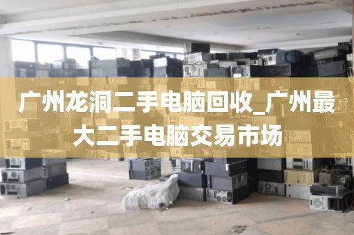 广州龙洞二手电脑回收_广州最大二手电脑交易市场