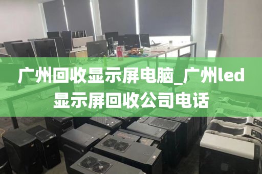 广州回收显示屏电脑_广州led显示屏回收公司电话