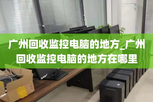 广州回收监控电脑的地方_广州回收监控电脑的地方在哪里