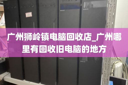 广州狮岭镇电脑回收店_广州哪里有回收旧电脑的地方