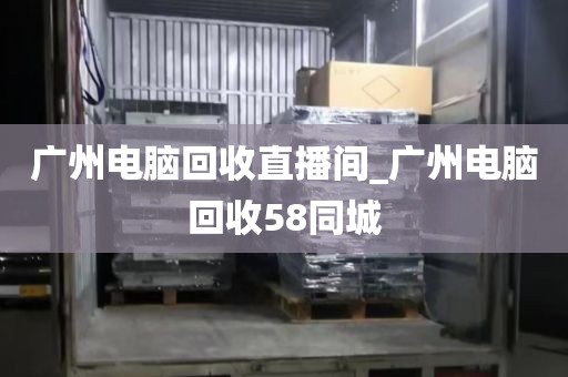 广州电脑回收直播间_广州电脑回收58同城