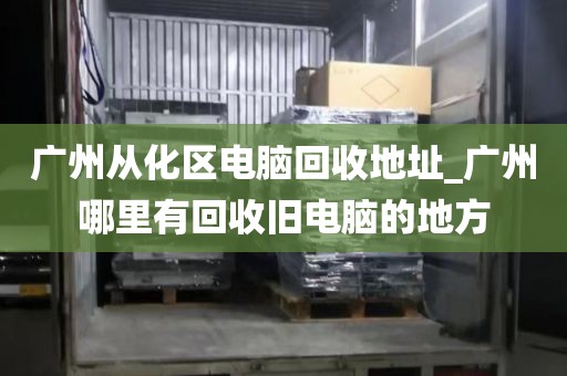 广州从化区电脑回收地址_广州哪里有回收旧电脑的地方