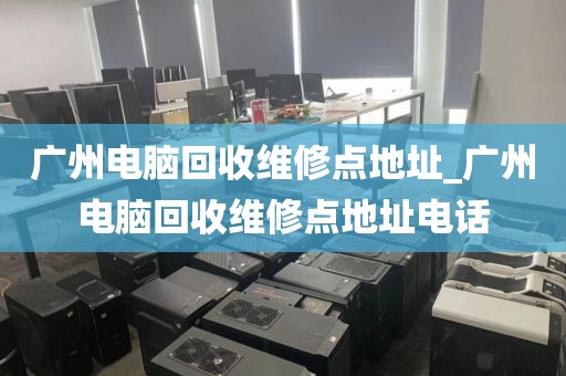 广州电脑回收维修点地址_广州电脑回收维修点地址电话