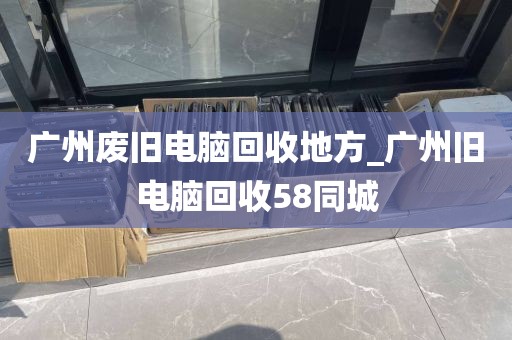 广州废旧电脑回收地方_广州旧电脑回收58同城