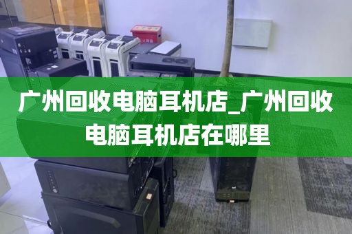 广州回收电脑耳机店_广州回收电脑耳机店在哪里