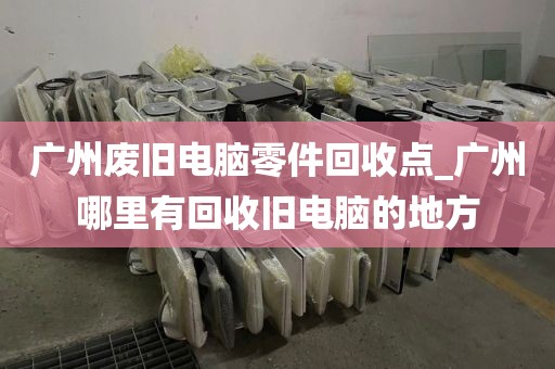 广州废旧电脑零件回收点_广州哪里有回收旧电脑的地方