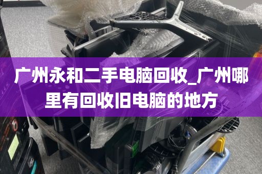 广州永和二手电脑回收_广州哪里有回收旧电脑的地方