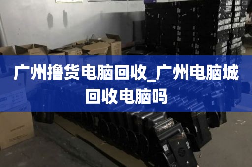 广州撸货电脑回收_广州电脑城回收电脑吗