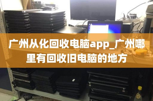 广州从化回收电脑app_广州哪里有回收旧电脑的地方