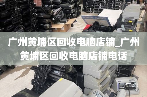 广州黄埔区回收电脑店铺_广州黄埔区回收电脑店铺电话