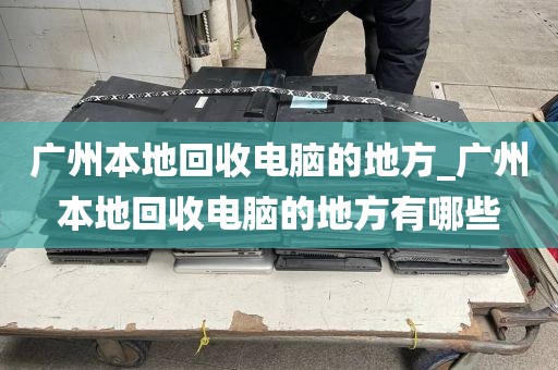 广州本地回收电脑的地方_广州本地回收电脑的地方有哪些