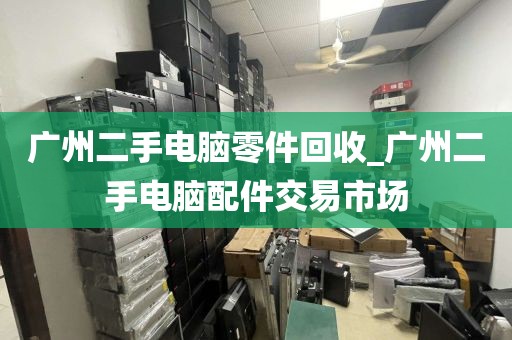 广州二手电脑零件回收_广州二手电脑配件交易市场