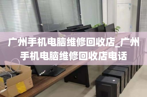 广州手机电脑维修回收店_广州手机电脑维修回收店电话