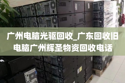 广州电脑光驱回收_广东回收旧电脑广州辉圣物资回收电话