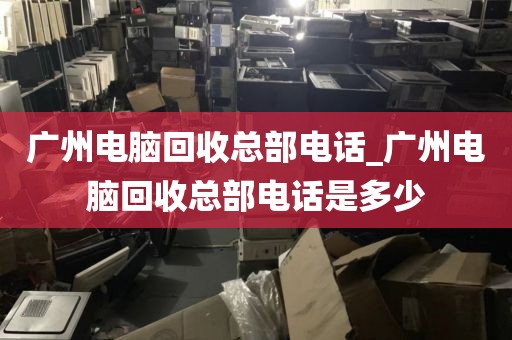 广州电脑回收总部电话_广州电脑回收总部电话是多少