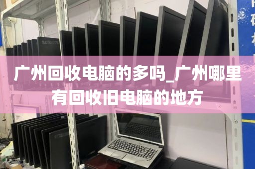 广州回收电脑的多吗_广州哪里有回收旧电脑的地方