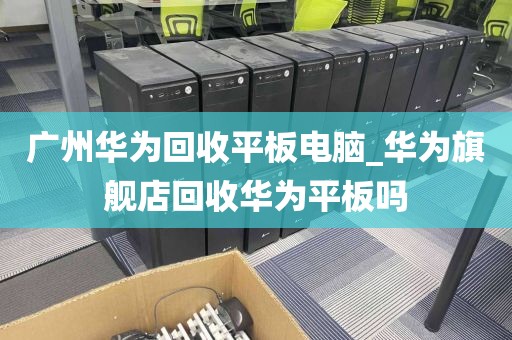 广州华为回收平板电脑_华为旗舰店回收华为平板吗