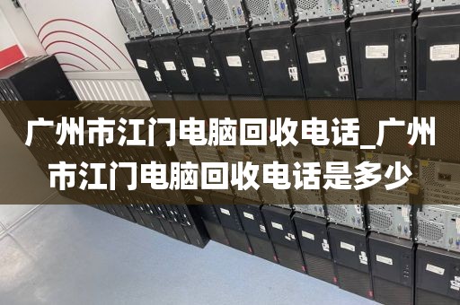 广州市江门电脑回收电话_广州市江门电脑回收电话是多少