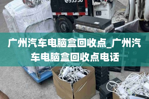 广州汽车电脑盒回收点_广州汽车电脑盒回收点电话