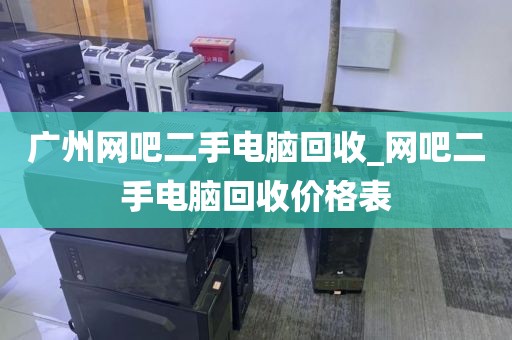 广州网吧二手电脑回收_网吧二手电脑回收价格表