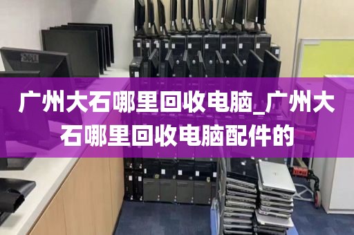 广州大石哪里回收电脑_广州大石哪里回收电脑配件的