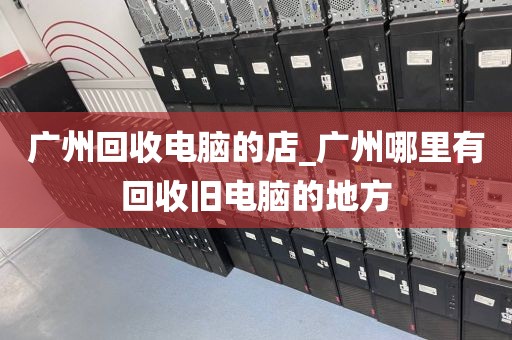 广州回收电脑的店_广州哪里有回收旧电脑的地方