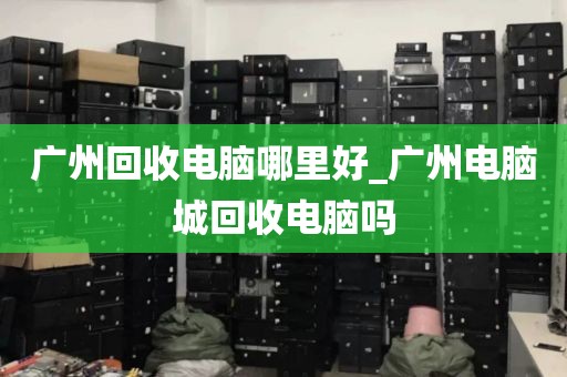 广州回收电脑哪里好_广州电脑城回收电脑吗