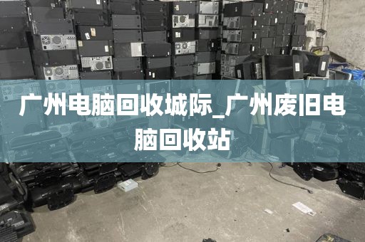 广州电脑回收城际_广州废旧电脑回收站