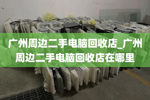 广州周边二手电脑回收店_广州周边二手电脑回收店在哪里