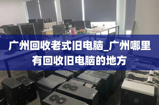 广州回收老式旧电脑_广州哪里有回收旧电脑的地方