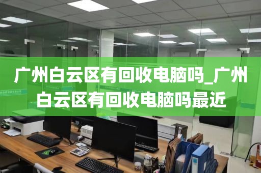 广州白云区有回收电脑吗_广州白云区有回收电脑吗最近