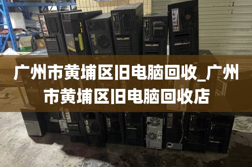 广州市黄埔区旧电脑回收_广州市黄埔区旧电脑回收店