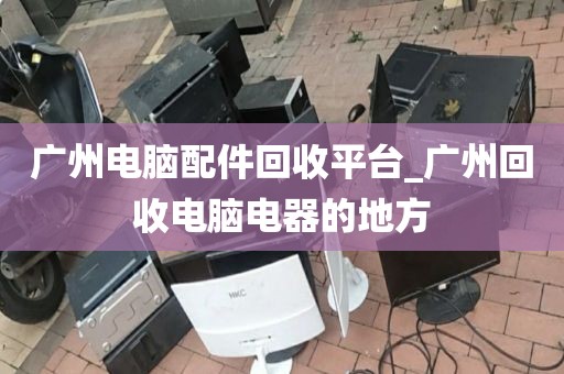 广州电脑配件回收平台_广州回收电脑电器的地方