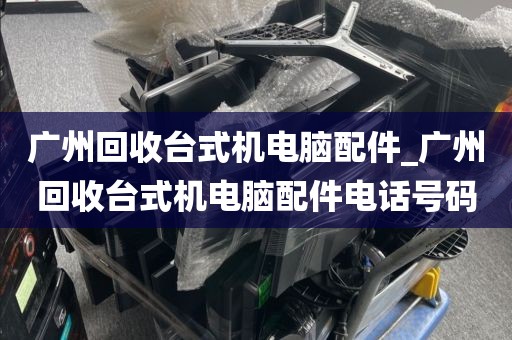 广州回收台式机电脑配件_广州回收台式机电脑配件电话号码