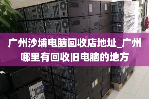 广州沙埔电脑回收店地址_广州哪里有回收旧电脑的地方