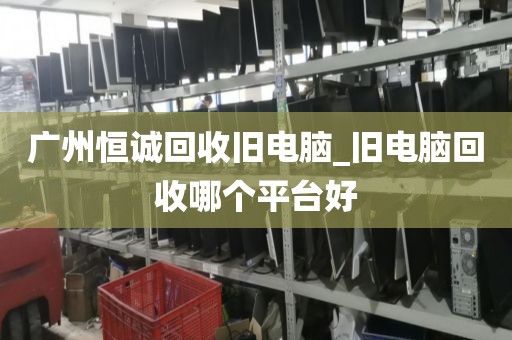 广州恒诚回收旧电脑_旧电脑回收哪个平台好