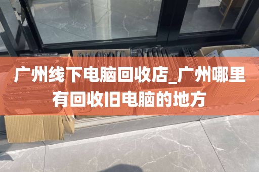 广州线下电脑回收店_广州哪里有回收旧电脑的地方